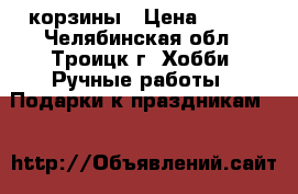 корзины › Цена ­ 100 - Челябинская обл., Троицк г. Хобби. Ручные работы » Подарки к праздникам   